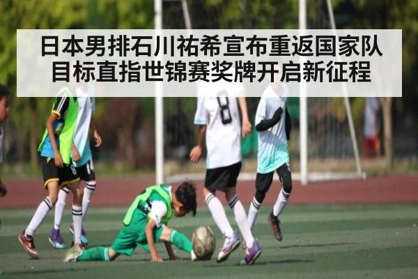 日本男排石川祐希宣布重返国家队目标直指世锦赛奖牌开启新征程