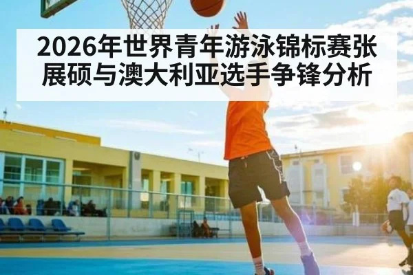 2026年世界青年游泳锦标赛张展硕与澳大利亚选手争锋分析